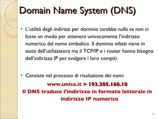 Domain Name System (DNS) L’utilità degli indirizzi per dominio sarebbe nulla se non ci fosse un modo per ottenere univocamente l’indirizzo numerico dal nome simbolico. Il dominio infatti viene in aiuto dell’utilizzatore ma il TCP/IP e i router hanno bisogno dell’indirizzo IP per svolgere i loro compiti.  Consiste nel processo di risoluzione dei nomi www.unisa.it  > 193.205.160.10 Il DNS traduce l’indirizzo in formato letterale in indirizzo IP numerico 