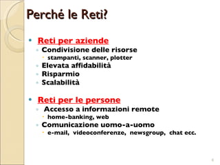 Perché le Reti? Reti per aziende Condivisione delle risorse  stampanti, scanner, plotter Elevata affidabilità Risparmio Scalabilità Reti per le persone Accesso a informazioni remote  home-banking, web Comunicazione uomo-a-uomo  e-mail,  videoconferenze,  newsgroup,  chat ecc. 
