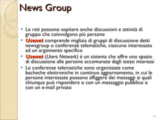 Le reti possono ospitare anche discussioni e attività di gruppo che coinvolgono più persone Usenet  comprende migliaia di gruppi di discussione detti newsgroup o conferenze telematiche, ciascuno interessato ad un argomento specifico Usenet  ( Users Network ) è un sistema che offre uno spazio di discussione alle persone accomunate dagli stessi interessi Le conferenze telematiche sono organizzate come bacheche elettroniche in continuo aggiornamento, in cui le persone interessate possono affiggere dei messaggi ai quali chiunque può rispondere o con un messaggio pubblico o con un e-mail privato News Group 