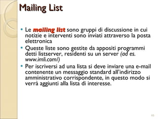 Le  mailing list  sono gruppi di discussione in cui notizie e interventi sono inviati attraverso la posta elettronica Queste liste sono gestite da appositi programmi detti listserver, residenti su un server  (ad es. www.imli.com/) Per iscriversi ad una lista si deve inviare una e-mail contenente un messaggio standard all’indirizzo amministrativo corrispondente, in questo modo si verrà aggiunti alla lista di interesse. Mailing List 