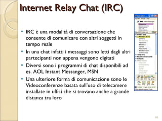 IRC è una modalità di conversazione che consente di comunicare con altri soggetti in tempo reale In una chat infatti i messaggi sono letti dagli altri partecipanti non appena vengono digitati Diversi sono i programmi di chat disponibili ad es. AOL Instant Messanger, MSN Una ulteriore forma di comunicazione sono le Videoconferenze basata sull’uso di telecamere installate in uffici che si trovano anche a grande distanza tra loro Internet Relay Chat (IRC) 