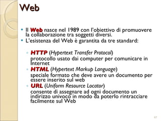Il  Web  nasce nel 1989 con l’obiettivo di promuovere la collaborazione tra soggetti diversi. L’esistenza del Web è garantita da tre standard: HTTP  ( Hypertext Transfer Protocol ) protocollo usato dai computer per comunicare in Internet HTML  ( Hypertext Markup Language ) speciale formato che deve avere un documento per essere inserito sul web URL  ( Uniform Resource Locator ) consente di assegnare ad ogni documento un indirizzo univoco in modo da poterlo rintracciare facilmente sul Web Web 