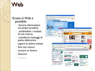 Grazie al Web è possibile: fornire informazioni sui propri prodotti, condividere i risultati di una ricerca, scambiarsi messaggi di posta elettronica sapere le ultime notizie fare una ricerca cercare un lavoro lavorare ……… Web 