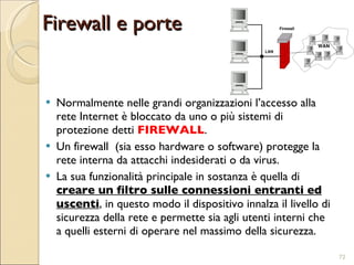 Normalmente nelle grandi organizzazioni l’accesso alla rete Internet è bloccato da uno o più sistemi di protezione detti  FIREWALL . Un firewall  (sia esso hardware o software) protegge la rete interna da attacchi indesiderati o da virus. La sua funzionalità principale in sostanza è quella di  creare un filtro sulle connessioni entranti ed uscenti , in questo modo il dispositivo innalza il livello di sicurezza della rete e permette sia agli utenti interni che a quelli esterni di operare nel massimo della sicurezza. Firewall e porte 