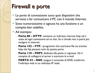 Le porte di connessione sono quei dispositivi che servono a far comunicare il PC con il mondo Internet. Sono numerosissime e ognuna ha una funzione e un compito ben stabilito. Ad esempio: Porta 80 – HTTP : contiene un indirizzo internet http ed è usata ad ogni conessione ad un sito. Se si chiude non si potrà più navigare in internet. Porta 152 – FTP : i programmi che scaricano file sia tramite http che ftp passano tutti da questa porta Porta 110 – POP3 : dedicata alla posta in ingresso. Ha il compito di collegarsi al server e scaricare le e-mail PORTA 53 – DNS : esegue il comando di DNS: trasforma l’indirizzo web in un indirizzo IP reale. Firewall e porte 