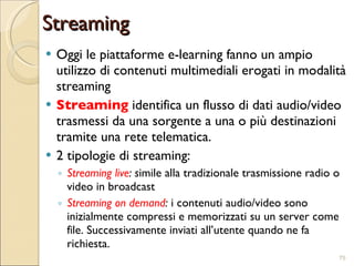 Streaming Oggi le piattaforme e-learning fanno un ampio utilizzo di contenuti multimediali erogati in modalità streaming Streaming  identifica un flusso di dati audio/video trasmessi da una sorgente a una o più destinazioni tramite una rete telematica. 2 tipologie di streaming: Streaming live : s imile alla tradizionale trasmissione radio o video in broadcast Streaming on demand :  i contenuti audio/video sono inizialmente compressi e memorizzati su un server come file. Successivamente inviati all’utente quando ne fa richiesta. 