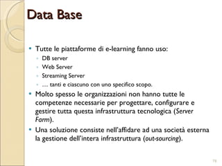 Tutte le piattaforme di e-learning fanno uso: DB server Web Server Streaming Server …  tanti e ciascuno con uno specifico scopo. Molto spesso le organizzazioni non hanno tutte le competenze necessarie per progettare, configurare e gestire tutta questa infrastruttura tecnologica ( Server Farm ). Una soluzione consiste nell’affidare ad una società esterna la gestione dell’intera infrastruttura ( out-sourcing ). Data Base 