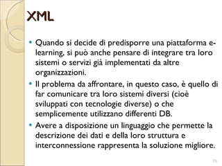XML Quando si decide di predisporre una piattaforma e-learning, si può anche pensare di integrare tra loro sistemi o servizi già implementati da altre organizzazioni. Il problema da affrontare, in questo caso, è quello di far comunicare tra loro sistemi diversi (cioè sviluppati con tecnologie diverse) o che semplicemente utilizzano differenti DB. Avere a disposizione un linguaggio che permette la descrizione dei dati e della loro struttura e interconnessione rappresenta la soluzione migliore. 