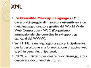 XML L’ eXtensible Markup Language  (XML), ovvero «Linguaggio di marcatura estensibile» è un metalinguaggio creato e gestito dal World Wide Web Consortium - W3C (l’organismo internazionale che coordina lo sviluppo degli standard del WWW). Se l’HTML  è un linguaggio creato principalmente per la descrizione e la formattazione di pagine web e, più in generale, di ipertesti. L’XML è utilizzato per creare nuovi linguaggi, atti a descrivere documenti strutturati. 