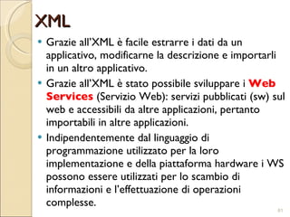 XML Grazie all’XML è facile estrarre i dati da un applicativo, modificarne la descrizione e importarli in un altro applicativo. Grazie all’XML è stato possibile sviluppare i  Web Services  (Servizio Web): servizi pubblicati (sw) sul web e accessibili da altre applicazioni, pertanto importabili in altre applicazioni. Indipendentemente dal linguaggio di programmazione utilizzato per la loro implementazione e della piattaforma hardware i WS possono essere utilizzati per lo scambio di informazioni e l’effettuazione di operazioni complesse. 
