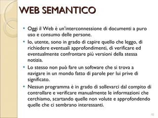 Oggi il Web è un’interconnessione di documenti a puro uso e consumo delle persone. Io, utente, sono in grado di capire quello che leggo, di richiedere eventuali approfondimenti, di verificare ed eventualmente confrontare più versioni della stessa notizia.  Lo stesso non può fare un software che si trova a navigare in un mondo fatto di parole per lui prive di significato. Nessun programma è in grado di sollevarci dal compito di controllare e verificare manualmente le informazioni che cerchiamo, scartando quelle non volute e approfondendo quelle che ci sembrano interessanti. WEB SEMANTICO 