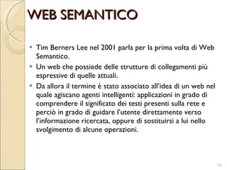 Tim Berners Lee nel 2001 parla per la prima volta di Web Semantico. Un web che possiede delle strutture di collegamenti più espressive di quelle attuali.  Da allora il termine è stato associato all’idea di un web nel quale agiscano agenti intelligenti: applicazioni in grado di comprendere il significato dei testi presenti sulla rete e perciò in grado di guidare l’utente direttamente verso l’informazione ricercata, oppure di sostituirsi a lui nello svolgimento di alcune operazioni. WEB SEMANTICO 