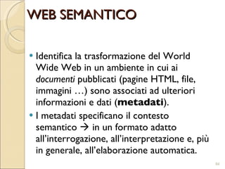 WEB SEMANTICO Identifica la trasformazione del World Wide Web in un ambiente in cui ai  documenti  pubblicati (pagine HTML, file, immagini …) sono associati ad ulteriori informazioni e dati ( metadati ). I metadati specificano il contesto semantico    in un formato adatto all’interrogazione, all’interpretazione e, più in generale, all’elaborazione automatica. 