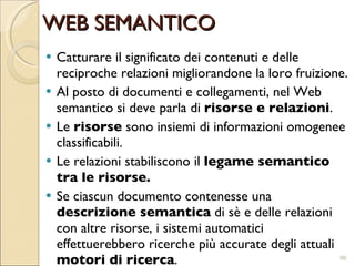 Catturare il significato dei contenuti e delle reciproche relazioni migliorandone la loro fruizione.  Al posto di documenti e collegamenti, nel Web semantico si deve parla di  risorse e relazioni .  Le  risorse  sono insiemi di informazioni omogenee classificabili.  Le relazioni stabiliscono il  legame semantico tra le risorse.   Se ciascun documento contenesse una  descrizione semantica  di sè e delle relazioni con altre risorse, i sistemi automatici effettuerebbero ricerche più accurate degli attuali  motori di ricerca .  WEB SEMANTICO 