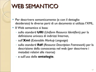 Per descrivere semanticamente (e con il dettaglio desiderato) le diverse parti di un  documento  si utilizza l’XML. Il Web semantico si basa: sullo standard  URI  ( Uniform Resource Identifiers ) per la definizione univoca di indirizzi Internet,  sull’ Xml  ( Extensible Markup Language )  sullo standard  Rdf  ( Resource Description Framework ) per la descrizione della conoscenza nel web (per descrivere i metadati relativi alle risorse) e sull’uso delle  ontologie . WEB SEMANTICO 