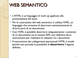 L’HTML è un linguaggio di mark up applicato alla presentazione del testo. Per la costruzione del web semantico si utilizza l’XML, un linguaggio che consente di descrivere semanticamente le diverse parti di un documento. Con l’XML è possibile descrivere adeguatamente i contenuti di un documento ma la sintassi XML non definisce alcun meccanismo per realizzare le relazioni tra i documenti.  Il meccanismo dei collegamenti ipertestuali HTML è inutile poiché non prevede la possibilità di  descrivere  il legame definito. WEB SEMANTICO 