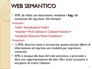 XML dà infatti una descrizione, mediante i  tag , del contenuto dei tag stessi. Ad esempio: <course> <title> Introduzione</title>  <teacher> Prof. Salvatore Colazzo</teacher>  <students>Giovanni Rossi</students>  </course>  L’XML descrive come è strutturato questo piccolo albero di informazione ed esprime una modalità per esprimere contenuti.  XML è dunque alla base del web semantico, e provvede a dare una rappresentazione dei dati. Altri strati successivi si occupano di creare relazioni. WEB SEMANTICO 