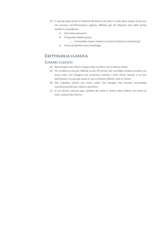 23. Il calcolo della prova di identità da fornire di volta in volta deve essere facile per
       chi conosce un’informazione segreta, difficile per chi dispone solo delle prove
       inviate in precedenza
               One-time-password
               Protocollo sfida/risposta
                     i. Vulnerabile al gran maestro di scacchi (attacco interleaving)
               Prova di identità zero-knowledge



C RITTOLOGIA CLASSICA
C IFRARI   CLASSICI
   24. Non bisogna mai cifrare troppo testo in chiaro con la stessa chiave
   25. Per rendere la vita più difficile la vita all’intruso che vorrebbe condurre analisi con
       testo noto, non bisogna mai archiviare insieme i testi cifrati ricevuti e le loro
       decifrazioni; la cosa pià iscura p non archiviare affatto i testi in chiaro
   26. Oer impedire analisi con testo scelto non bisogna mai lasciare incustodite
       macchine pronte per cifrare e decifrare
   27. In un cifrario robusto ogni simbolo del testo in chiaro deve influire sul valore di
       tutti i simboli del cifrario.
 