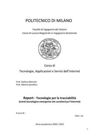 POLITECNICO DI MILANO
                 Facoltà di Ingegneria dei Sistemi
       Corso di Laurea Magistrale in Ingegneria Gestionale




                             Corso di
   Tecnologie, Applicazioni e Servizi dell’Internet


Prof. Stefano Mainetti
Prof. Alberto Spreafico




        Report - Tecnologie per la tracciabilità
   (trend tecnologico emergente che caratterizza l’Internet)



A cura di :
                                                        Chen Lie


                     Anno accademico 2009 / 2010
                                                                   1
 