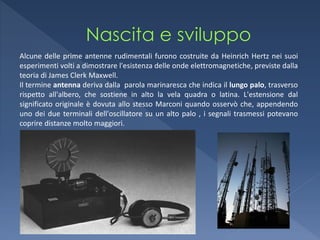 Alcune delle prime antenne rudimentali furono costruite da Heinrich Hertz nei suoi
esperimenti volti a dimostrare l'esistenza delle onde elettromagnetiche, previste dalla
teoria di James Clerk Maxwell.
Il termine antenna deriva dalla parola marinaresca che indica il lungo palo, trasverso
rispetto all'albero, che sostiene in alto la vela quadra o latina. L'estensione dal
significato originale è dovuta allo stesso Marconi quando osservò che, appendendo
uno dei due terminali dell'oscillatore su un alto palo , i segnali trasmessi potevano
coprire distanze molto maggiori.
 