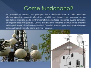 Le antenne si basano sul principio fisico dell'irradiazione e della ricezione
elettromagnetica: correnti elettriche variabili nel tempo che scorrono su un
conduttore irradiano onde elettromagnetiche alla stessa frequenza ovvero generano
un segnale elettromagnetico. Questa trasmissione consente di sfruttare le antenne
nelle applicazioni di radiocomunicazioni. Qualsiasi antenna può funzionare sia come
antenna trasmittente che come antenna ricevente.
 