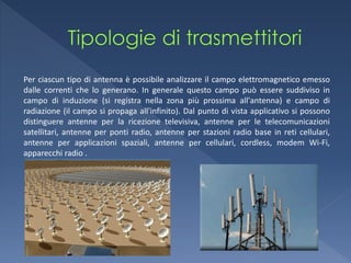 Per ciascun tipo di antenna è possibile analizzare il campo elettromagnetico emesso
dalle correnti che lo generano. In generale questo campo può essere suddiviso in
campo di induzione (si registra nella zona più prossima all'antenna) e campo di
radiazione (il campo si propaga all'infinito). Dal punto di vista applicativo si possono
distinguere antenne per la ricezione televisiva, antenne per le telecomunicazioni
satellitari, antenne per ponti radio, antenne per stazioni radio base in reti cellulari,
antenne per applicazioni spaziali, antenne per cellulari, cordless, modem Wi-Fi,
apparecchi radio .
 