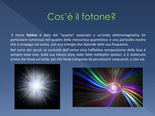 Il nome fotóne è dato dal "quanto" associato a un'onda elettromagnetica (in
particolare luminosa) nel quadro della meccanica quantistica: è una particella neutra
che si propaga nel vuoto, con una energia che dipende dalla sua frequenza.
Nel corso dei secoli, la curiosità dell'uomo circa l'effettiva composizione della luce è
sempre stata viva. Sulla sua natura sono state fatte molteplici ipotesi: si è sostenuto
prima che fosse un'onda, poi che fosse composta da piccolissimi corpuscoli, e così via.
 