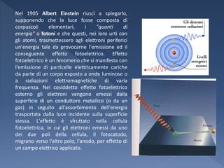 Nel 1905 Albert Einstein riuscì a spiegarlo,
supponendo che la luce fosse composta di
corpuscoli      elementari,      i   "quanti     di
energia" o fotoni e che questi, nei loro urti con
gli atomi, trasmettessero agli elettroni periferici
un'energia tale da provocarne l'emissione ed il
conseguente effetto fotoelettrico. Effetto
fotoelettrico è un fenomeno che si manifesta con
l'emissione di particelle elettricamente cariche
da parte di un corpo esposto a onde luminose o
a radiazioni elettromagnetiche di varia
frequenza. Nel cosiddetto effetto fotoelettrico
esterno gli elettroni vengono emessi dalla
superficie di un conduttore metallico (o da un
gas) in seguito all'assorbimento dell'energia
trasportata dalla luce incidente sulla superficie
stessa. L'effetto è sfruttato nella cellula
fotoelettrica, in cui gli elettroni emessi da uno
dei due poli della cellula, il fotocatodo,
migrano verso l'altro polo, l'anodo, per effetto di
un campo elettrico applicato.
 