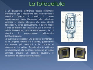 E' un dispositivo elettronico basato sull'effetto
fotoelettrico per la rilevazione della luce e della sua
intensità.     Quando      il    catodo    K,     carico
negativamente, viene illuminato dalla radiazione
luminosa L, emette elettroni, che sono attratti
dall'anodo A, carico positivamente. In questo modo
si crea all'interno del circuito, in cui è inserita la
cellula fotoelettrica, una corrente elettrica, la cui
intensità       è       proporzionale      all'intensità
dell'illuminazione.
Se qualcosa (un oggetto, una persona) si interpone
tra la sorgente luminosa e il catodo, quest'ultimo
non emette più elettroni e la corrente si
interrompe. La cellula fotoelettrica è utilizzata
nei dispositivi di allarme (l'interruzione di un raggio
luminoso provoca un segnale acustico), o
nei cancelli ad apertura automatizzata.
 