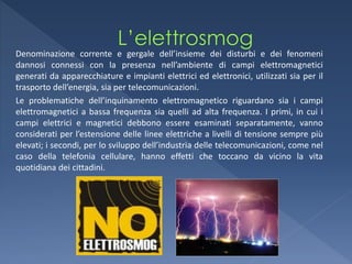 Denominazione corrente e gergale dell’insieme dei disturbi e dei fenomeni
dannosi connessi con la presenza nell’ambiente di campi elettromagnetici
generati da apparecchiature e impianti elettrici ed elettronici, utilizzati sia per il
trasporto dell’energia, sia per telecomunicazioni.
Le problematiche dell’inquinamento elettromagnetico riguardano sia i campi
elettromagnetici a bassa frequenza sia quelli ad alta frequenza. I primi, in cui i
campi elettrici e magnetici debbono essere esaminati separatamente, vanno
considerati per l’estensione delle linee elettriche a livelli di tensione sempre più
elevati; i secondi, per lo sviluppo dell’industria delle telecomunicazioni, come nel
caso della telefonia cellulare, hanno effetti che toccano da vicino la vita
quotidiana dei cittadini.
 