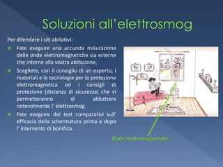 Per difendere i siti abitativi:
 Fate eseguire una accurata misurazione
    delle onde elettromagnetiche sia esterne
    che interne alla vostra abitazione.
 Scegliete, con il consiglio di un esperto, i
    materiali e le tecnologie per la protezione
    elettromagnetica ed i consigli di
    protezione (distanza di sicurezza) che vi
    permetteranno             di      abbattere
    notevolmente l' elettrosmog.
 Fate eseguire dei test comparativi sull'
    efficacia della schermatura prima e dopo
    l' intervento di bonifica.
                                             Onde elettromagnetiche
 