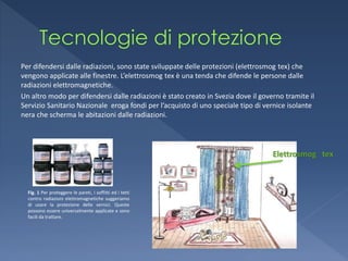 Per difendersi dalle radiazioni, sono state sviluppate delle protezioni (elettrosmog tex) che
vengono applicate alle finestre. L’elettrosmog tex è una tenda che difende le persone dalle
radiazioni elettromagnetiche.
Un altro modo per difendersi dalle radiazioni è stato creato in Svezia dove il governo tramite il
Servizio Sanitario Nazionale eroga fondi per l’acquisto di uno speciale tipo di vernice isolante
nera che scherma le abitazioni dalle radiazioni.




                                                                                   Elettrosmog tex



  Fig. 1 Per proteggere le pareti, i soffitti ed i tetti
  contro radiazioni elettromagnetiche suggeriamo
  di usare la protezione delle vernici. Queste
  possono essere universalmente applicate e sono
  facili da trattare.
 