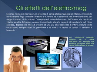 Secondo numerosi ricercatori, in presenza di campi elettromagnetici di intensità misurabile
normalmente negli ambienti abitativi e di lavoro ed in relazione alla elettrosensibilità dei
soggetti esposti, si riscontrano l'insorgenza di sintomi che vanno dall'astenia alla perdita di
vitalità, perdita del sonno, carenze immunitarie, disturbi nervosi, stress,disturbi del ritmo
cardiaco, depressione fino ad arrivare ad una più alta frequenza di infarti, disturbi della
circolazione, complicazioni in gravidanza e si innalza il rischio di tumori al cervello e
leucemie.


                                                                     Fig.   Apparecchi     elettronici
                                                                     dannosi    per     la     salute
                                                                     dell’uomo; ad esempio essi
                                                                     possono provocare effetti che
                                                                     vanno dalla cefalea al tumore.
 