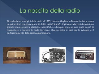 Riconduciamo le origini della radio al 1895, quando Guglielmo Marconi mise a punto
un primissimo telegrafo senza fili detto radiotelegrafo. Il giovane Marconi dimostrò un
grande interesse per le discipline scientifiche e dunque, grazie ai suoi studi, pensò di
trasmettere e ricevere le onde Hertziane. Questo gettò le basi per lo sviluppo e il
perfezionamento della radiocomunicazione.
 