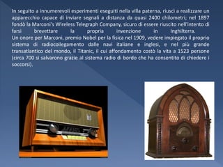In seguito a innumerevoli esperimenti eseguiti nella villa paterna, riuscì a realizzare un
apparecchio capace di inviare segnali a distanza da quasi 2400 chilometri; nel 1897
fondò la Marconi's Wireless Telegraph Company, sicuro di essere riuscito nell'intento di
farsi      brevettare      la      propria       invenzione     in      Inghilterra.
Un onore per Marconi, premio Nobel per la fisica nel 1909, vedere impiegato il proprio
sistema di radiocollegamento dalle navi italiane e inglesi, e nel più grande
transatlantico del mondo, il Titanic, il cui affondamento costò la vita a 1523 persone
(circa 700 si salvarono grazie al sistema radio di bordo che ha consentito di chiedere i
soccorsi).
 