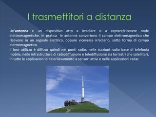 Un'antenna è un dispositivo atto a irradiare o a captare/ricevere onde
elettromagnetiche. In pratica le antenne convertono il campo elettromagnetico che
ricevono in un segnale elettrico, oppure viceversa irradiano, sotto forma di campo
elettromagnetico.
Il loro utilizzo è diffuso quindi nei ponti radio, nelle stazioni radio base di telefonia
mobile, nelle infrastrutture di radiodiffusione e telediffusione sia terrestri che satellitari,
in tutte le applicazioni di telerilevamento a sensori attivi e nelle applicazioni radar.
 