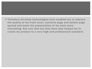  Therefore all these technologies have enabled me to improve
  the quality of my front cover, contents page and double page
  spread and make the presentation of my work more
  interesting. Not only that but they have also helped me to
  create my product to a very high and professional standard.
 