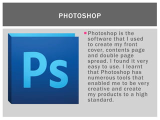 PHOTOSHOP

      Photoshop is the
       software that I used
       to create my front
       cover, contents page
       and double page
       spread. I found it very
       easy to use. I learnt
       that Photoshop has
       numerous tools that
       enabled me to be very
       creative and create
       my products to a high
       standard.
 