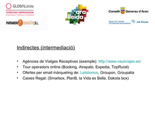 Indirectes (intermediació)
• Agències de Viatges Receptives (exemple) http://www.nautviajes.es/
• Tour operadors online (Booking, Atrapalo, Expedia, TopRural)
• Ofertes per email màrqueting de: Letsbonus, Groupon, Groupalia
• Caixes Regal: (Smarbox, PlanB, la Vida es Bella, Dakota box)
 