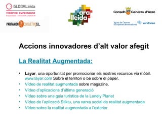 Accions innovadores d’alt valor afegit
La Realitat Augmentada:
• Layar, una oportunitat per promocionar els nostres recursos via mòbil.
www.layar.com Sobre el territori o bé sobre el paper.
• Vídeo de realitat augmentada sobre magazine.
• Vídeo d’aplicacions d’última generació
• Vídeo sobre una guia turística de la Lonely Planet
• Vídeo de l’aplicació Stiktu, una xarxa social de realitat augmentada
• Vídeo sobre la realitat augmentada a l’exterior
 