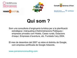Qui som ?
Som una consultoria d’enginyeria turística per a la planificació
estratègica i màrqueting d’Administracions Públiques i
empreses privades com Hotels, Cases rurals, Estacions
d’esquí, Empreses d’aventura, etc. Fundada l’any 2004.
El mes de desembre del 2007 va rebre el distintiu de Google,
com empresa certificada de Google Adwords.
www.parramonconsulting.com
 