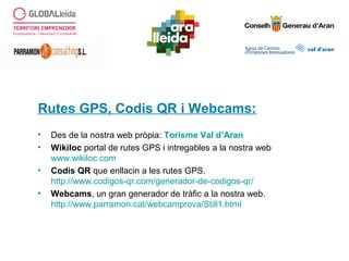 Rutes GPS, Codis QR i Webcams:
• Des de la nostra web pròpia: Torisme Val d’Aran
• Wikiloc portal de rutes GPS i intregables a la nostra web
www.wikiloc.com
• Codis QR que enllacin a les rutes GPS.
http://www.codigos-qr.com/generador-de-codigos-qr/
• Webcams, un gran generador de tràfic a la nostra web.
http://www.parramon.cat/webcamprova/Still1.html
 