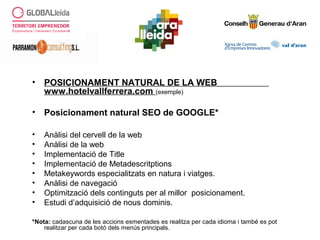 • POSICIONAMENT NATURAL DE LA WEB
www.hotelvallferrera.com (exemple)
• Posicionament natural SEO de GOOGLE*
• Anàlisi del cervell de la web
• Anàlisi de la web
• Implementació de Title
• Implementació de Metadescritptions
• Metakeywords especialitzats en natura i viatges.
• Anàlisi de navegació
• Optimització dels continguts per al millor posicionament.
• Estudi d’adquisició de nous dominis.
*Nota: cadascuna de les accions esmentades es realitza per cada idioma i també es pot
realitzar per cada botó dels menús principals.
 