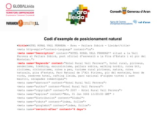 <title>HOTEL RURAL VALL FERRERA – Àreu - Pallars Sobirà - Lleida</title>
<meta http-equiv="content-language" content="ca">
<meta name="Description" content="HOTEL RURAL VALL FERRERA** situat a la Vall
Ferrera al Pallars Sobirà, punt oficial d'ascensió a la Pica d'Estats i el pic del
Monteixo.">
<meta name="Keywords" content="Hotel Rural Vall Ferrera**, hotel rural, pirineus,
senderisme, trekking, excursionisme, pallars sobira, walking nordic, rutes btt,
ciclisme, cicloturisme, rutes a peu, turisme rural pirineus, natura, rutes
naturals, pica d’estats, Parc Natural de l’Alt Pirineu, pic del monteixo, bosc de
virós, reserves hotel, rafting lleida, parc nacional d’aigües tortes i sant
maurici, escapades romàntiques">
<meta name="abstract" content="Hotel Rural Vall Ferrera">
<meta name="author" content="Hotel Rural Vall Ferrera">
<meta name="copyright" content="© 2007 – Hotel Rural Vall Ferrera">
<meta name="expires" content="Mon, 01 Jan 3666 12:00:00 GMT" >
<meta name="distribution" content="Global">
<meta name="robots" content="index, follow">
<meta name="googlebot" content="index, follow">
<meta name="revisit-after" content="6 days">
Codi d’exemple de posicionament natural
 