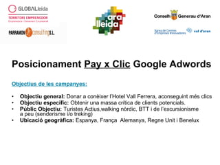 Posicionament Pay x Clic Google Adwords
Objectius de les campanyes:
• Objectiu general: Donar a conèixer l’Hotel Vall Ferrera, aconseguint més clics
• Objectiu específic: Obtenir una massa crítica de clients potencials.
• Públic Objectiu: Turistes Actius,walking nòrdic, BTT i de l’excursionisme
a peu (senderisme i/o treking)
• Ubicació geogràfica: Espanya, França Alemanya, Regne Unit i Benelux
 