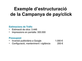 Exemple d’estructuració
de la Campanya de pay/click
Estimacions de Tràfic
• Estimació de clics: 3.448
• Impressions en pantalla: 300.000
Pressupost
• Inversió publicitària a Google 1.000 €
• Configuració, manteniment i vigilància 200 €
 
