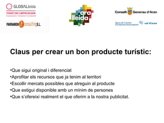 Claus per crear un bon producte turístic:
•Que sigui original i diferenciat
•Aprofitar els recursos que ja tenim al territori
•Escollir mercats possibles que atreguin al producte
•Que estigui disponible amb un mínim de persones
•Que s’ofereixi realment el que oferim a la nostra publicitat.
 