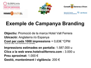 Exemple de Campanya Branding
Objectiu: Promoció de la marca Hotel Vall Ferrera
Ubicació: Anglaterra i/o Espanya
Cost per cada 1000 impressions = 0,63€ *CPM
*(cost per cada 1000 impressions en pantalla)
Impressions estimades en pantalla: 1.587.000 u
Clics a la web www.hotelvallferrera.com : 3.000 u
Preu aproximat: 1.000 €
Gestió, manteniment i vigilància: 200 €
 