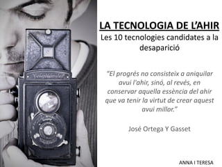 LA TECNOLOGIA DE L’AHIR
Les 10 tecnologies candidates a la
           desaparició

 “El progrés no consisteix a aniquilar
      avui l'ahir, sinó, al revés, en
  conservar aquella essència del ahir
 que va tenir la virtut de crear aquest
              avui millor.”

         José Ortega Y Gasset



                          ANNA I TERESA
 