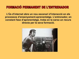 L’Ús d’internet obre un nou escenari d’interacció en els
processos d’ensenyament-aprenentatge. L’entrenador, en
constant fase d’aprenentatge, troba en la xarxa un recurs
directa per la seva formació.
 